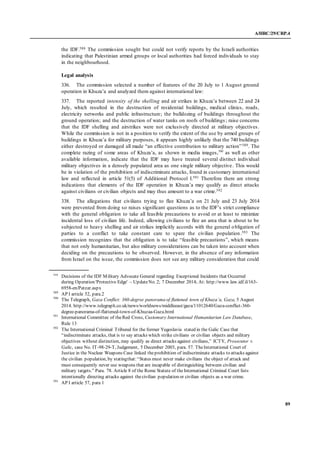 A/HRC/29/CRP.4
89
the IDF.588 The commission sought but could not verify reports by the Israeli authorities
indicating that Palestinian armed groups or local authorities had forced individuals to stay
in the neighbourhood.
Legal analysis
336. The commission selected a number of features of the 20 July to 1 August ground
operation in Khuza’a and analyzed them against international law:
337. The reported intensity of the shelling and air strikes in Khuza’a between 22 and 24
July, which resulted in the destruction of residential buildings, medical clinics, roads,
electricity networks and public infrastructure; the bulldozing of buildings throughout the
ground operation; and the destruction of water tanks on roofs of buildings; raise concerns
that the IDF shelling and airstrikes were not exclusively directed at military objectives.
While the commission is not in a position to verify the extent of the use by armed groups of
buildings in Khuza’a for military purposes, it appears highly unlikely that the 740 buildings
either destroyed or damaged all made “an effective contribution to military action”589. The
complete razing of some areas of Khuza’a, as shown in media images,590
as well as other
available information, indicate that the IDF may have treated several distinct individual
military objectives in a densely populated area as one single military objective. This would
be in violation of the prohibition of indiscriminate attacks, found in customary international
law and reflected in article 51(5) of Additional Protocol I.591 Therefore there are strong
indications that elements of the IDF operation in Khuza’a may qualify as direct attacks
against civilians or civilian objects and may thus amount to a war crime.592
338. The allegations that civilians trying to flee Khuza’a on 21 July and 23 July 2014
were prevented from doing so raises significant questions as to the IDF’s strict compliance
with the general obligation to take all feasible precautions to avoid or at least to minimize
incidental loss of civilian life. Indeed, allowing civilians to flee an area that is about to be
subjected to heavy shelling and air strikes implicitly accords with the general obligation of
parties to a conflict to take constant care to spare the civilian population.593 The
commission recognizes that the obligation is to take “feasible precautions”, which means
that not only humanitarian, but also military considerations can be taken into account when
deciding on the precautions to be observed. However, in the absence of any information
from Israel on the issue, the commission does not see any military consideration that could
588
Decisions of the IDF Military Advocate General regarding Exceptional Incidents that Occurred
during Operation 'Protective Edge' – UpdateNo. 2; 7 December 2014; At: http://www.law.idf.il/163-
6958-en/Patzar.aspx
589
AP I article 52, para.2
590
The Telegraph, Gaza Conflict: 360-degree panorama of flattened town of Khuza’a, Gaza, 5 August
2014. http://www.telegraph.co.uk/news/worldnews/middleeast/gaza/11012640/Gaza-conflict-360-
degree-panorama-of-flattened-town-of-Khuzaa-Gaza.html
591
International Committee of theRed Cross, Customary International Humanitarian Law Database,
Rule 13
592
The International Criminal Tribunal for the former Yugoslavia stated in the Galic Case that
“indiscriminate attacks, that is to say attacks which strike civilians or civilian objects and military
objectives without distinction, may qualify as direct attacks against civilians,” ICTY, Prosecutor v.
Galic, case No. IT-98-29-T, Judgement, 5 December 2003, para. 57. TheInternational Court of
Justice in the Nuclear Weapons Case linked theprohibition of indiscriminate attacks to attacks against
the civilian population, by statingthat:“States must never make civilians the object of attack and
must consequently never use weapons that are incapable of distinguishing between civilian and
military targets.” Para. 78. Article 8 of the Rome Statute of theInternational Criminal Court lists
intentionally directing attacks against thecivilian population or civilian objects as a war crime.
593
AP I article 57, para 1
 