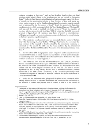 A/HRC/29/CRP.4
9
conducts operations in that zone,16 such as land levelling. Israel regulates the local
monetary market, which is based on the Israeli currency and has controls on the custom
duties.17 Under the Gaza Reconstruction Mechanism, Israel continues to exert a high degree
of control over the construction industry in Gaza. Drawings of large scale public and
private sector projects, as well as the planned quantities of construction material required,
must be approved by the Government of Israel.18 Israel also controls the Palestinian
population registry, which is common to both the West Bank and Gaza, and Palestinian ID-
cards can only be issued or modified with Israeli approval.19 Israel also regulates all
crossings allowing access to and from Gaza. While it is true that the Rafah crossing is
governed by Egypt, Israel still exercises a large degree of control, as only Palestinians
holding passports are allowed to cross,and passports can only be issued to people featuring
on the Israeli generated population registry.
30. The commission concludes that Israel has maintained effective control of the Gaza
Strip within the meaning of Article 42 of the 1907 Hague Regulations. The assessment that
Gaza continues to be occupied by Israel is shared by the international community as
articulated by the General Assembly and has been reaffirmed by the International
Committee of the Red Cross (ICRC) and the Prosecutor of the International Criminal Court
(ICC).20
31. In view of the 2005 disengagement, Israel’s obligations under occupation law are
consistent with the level of control it exercises,21and the rules of treaty and customary law
of occupation by which it is bound remain those that are relevant to the functions that Israel
continues to exercise as an occupying power.22
32. The commission takes note that the State of Palestine, on 2 April 2014, acceded to
the four Geneva Conventions of 12 August 1949 and the Additional Protocols I and II on
the protection of victims of international armed conflicts and non-international armed
conflicts and the Fourth Hague Convention on the War on Land and its annexed
Regulations of 1907. In early January 2015 the State of Palestine acceded to Additional
Protocol III to the 1949 Geneva Conventions; to the Convention prohibiting Certain
Conventional Weapons of 1980 and its Protocols I and III, and to the Convention on
Cluster Munitions of 2008.
33. Israel and the Palestinian armed groups that are parties to the conflict are bound
alike by the relevant rules of customary international law. These rules are relevant both to
the treatment of civilians and persons hors de combat as well as to the conduct of
16
For example the IDF conducted 80 operations in the no-go zonein 2013, OCHA, Updateon the
Access Restricted Areas in the GazaStrip, 1 July to 31 December 2013, p. 4, available at
http://www.globalprotectioncluster.org/_assets/files/field_protection_clusters/Occupied_Palestinian/fi
les/oPt_PC_ARA_Update_July-December_2013_EN.pdf
17
A/HRC/12/48, para. 278.
18
UNSCO, Gaza Reconstruction Mechanism Fact Sheet, October 2014.
19
Gisha, The Population Registry, 14 November 2011, http://gisha.org/en-blog/2011/11/14/the-
population-registry.
20
Peter Maurer, Challenges to international humanitarian law: Israel’s occupation policy, International
Review of theRed Cross, Vol. 94, Number 888, p.1506; International Criminal Court, Office of the
Prosecutor, Situation on Registered Vessels of the Comoros, Greece and Cambodia, 6 November
2014, Article 53 (1) Report, p. 17; General Assembly resolutions A/Res/64/92, A/Res/64/94, to be
read jointly.
21
Peter Maurer, Challenges to international humanitarian law: Israel’s occupation policy, International
Review of theRed Cross, Vol. 94, Number 888, p. 1508.
22
Tristan Ferraro, Determining the beginning and end of an occupation under international
humanitarian law, International Review of the Red Cross, Vol. 95, Number 885, p. 158.
 