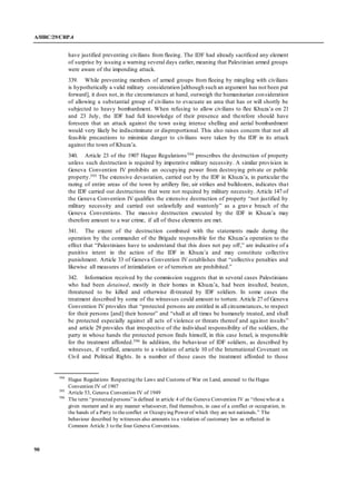 A/HRC/29/CRP.4
90
have justified preventing civilians from fleeing. The IDF had already sacrificed any element
of surprise by issuing a warning several days earlier, meaning that Palestinian armed groups
were aware of the impending attack.
339. While preventing members of armed groups from fleeing by mingling with civilians
is hypothetically a valid military consideration [although such an argument has not been put
forward], it does not, in the circumstances at hand, outweigh the humanitarian consideration
of allowing a substantial group of civilians to evacuate an area that has or will shortly be
subjected to heavy bombardment. When refusing to allow civilians to flee Khuza’a on 21
and 23 July, the IDF had full knowledge of their presence and therefore should have
foreseen that an attack against the town using intense shelling and aerial bombardment
would very likely be indiscriminate or disproportional. This also raises concern that not all
feasible precautions to minimize danger to civilians were taken by the IDF in its attack
against the town of Khuza’a.
340. Article 23 of the 1907 Hague Regulations594 proscribes the destruction of property
unless such destruction is required by imperative military necessity. A similar provision in
Geneva Convention IV prohibits an occupying power from destroying private or public
property.595 The extensive devastation, carried out by the IDF in Khuza’a, in particular the
razing of entire areas of the town by artillery fire, air strikes and bulldozers, indicates that
the IDF carried out destructions that were not required by military necessity. Article 147 of
the Geneva Convention IV qualifies the extensive destruction of property “not justified by
military necessity and carried out unlawfully and wantonly” as a grave breach of the
Geneva Conventions. The massive destruction executed by the IDF in Khuza’a may
therefore amount to a war crime, if all of these elements are met.
341. The extent of the destruction combined with the statements made during the
operation by the commander of the Brigade responsible for the Khuza’a operation to the
effect that “Palestinians have to understand that this does not pay off,” are indicative of a
punitive intent in the action of the IDF in Khuza’a and may constitute collective
punishment. Article 33 of Geneva Convention IV establishes that “collective penalties and
likewise all measures of intimidation or of terrorism are prohibited.”
342. Information received by the commission suggests that in several cases Palestinians
who had been detained, mostly in their homes in Khuza’a, had been insulted, beaten,
threatened to be killed and otherwise ill-treated by IDF soldiers. In some cases the
treatment described by some of the witnesses could amount to torture. Article 27 of Geneva
Convention IV provides that “protected persons are entitled in all circumstances, to respect
for their persons [and] their honour” and “shall at all times be humanely treated, and shall
be protected especially against all acts of violence or threats thereof and against insults”
and article 29 provides that irrespective of the individual responsibility of the soldiers, the
party in whose hands the protected person finds himself, in this case Israel, is responsible
for the treatment afforded.596 In addition, the behaviour of IDF soldiers, as described by
witnesses, if verified, amounts to a violation of article 10 of the International Covenant on
Civil and Political Rights. In a number of these cases the treatment afforded to those
594
Hague Regulations Respecting the Laws and Customs of War on Land, annexed to theHague
Convention IV of 1907
595
Article 53, Geneva Convention IV of 1949
596
The term “protected persons”is defined in article 4 of the Geneva Convention IV as “thosewho at a
given moment and in any manner whatsoever, find themselves, in case of a conflict or occupation, in
the hands of a Party to theconflict or Occupying Power of which they are not nationals.” The
behaviour described by witnesses also amounts to a violation of customary law as reflected in
Common Article 3 to the four Geneva Conventions.
 