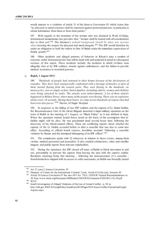 A/HRC/29/CRP.4
92
would amount to a violation of article 31 of the Geneva Convention IV, which states that
“no physical or moral coercion shall be exercised against protected persons, in particular to
obtain information from them or from third parties.”
347. With regards to the treatment of the woman who was detained in Wadi Al Salqa,
international humanitarian law provides that, "women shall be treated with all consideration
due to their sex".603 The detainee’s cultural background should be taken into account
when ensuring the respect for physical and moral integrity.604 The IDF would therefore be
under an obligation to hold the widow in Deir Al Balah under the immediate supervision of
female guards.605
348. Other incidents and alleged patterns of behavior in Khuza’a raise a number of
concerns under international law that will be dealt with and analyzed in detail in subsequent
sections of this report. These incidents include: the incidents in which civilians were
allegedly shot at by IDF soldiers; attacks against ambulances; and the failure to provide
medical assistance to wounded persons.
c. Rafah, 1 August 2014
349. “Hundreds of people had returned to their homes because of the declaration of
ceasefire. They have been unexpectedly confronted with a barrage of missiles so most of
them started fleeing from the eastern parts. They were fleeing in the hundreds, on
motorcycles, cars or simply on foot. Entire families, including elderly, women and children
were being attacked by tanks. The attacks were indiscriminate. A lot of these attacks
happened in Bildesi Street, where many of the people were fleeing. There was an explosion
about every 10 seconds. During these hours, we came across hundreds of corpses that had
been torn into pieces.”606
Doctor, Al Najjar Hospital
350. In response to the killing of two IDF soldiers and the capture of Lt. Hadar Goldin,
the Reconnaissance Unit of the Givati Brigade launched a major military operation on the
town of Rafah in the morning of 1 August, or “Black Friday” as it was dubbed in Gaza.
When the operation started, Israeli forces acted on the basis of the assumption that Lt.
Goldin might still be alive. He was proclaimed dead several hours later, following the
discovery of his blood-stained effects. There are conflicting reports about whether the
capture of the Lt. Goldin occurred before or after a ceasefire that was due to come into
effect. According to official Israeli sources, hostilities resumed “following a ceasefire
violation by Hamas and the attempted kidnapping of an IDF officer”.607
351. The commission spoke with 22 witnesses in relation to these events, among them
victims, medical personnel and journalists. It also studied submissions, video and satellite
imagery and public reports from relevant stakeholders.
352. During the operation, the IDF closed off areas of Rafah to block movement in and
out, presumably to prevent the captors from leaving the area with the captive soldier.
Residents returning home that morning – following the announcement of a ceasefire –
found themselves trapped with no access to safer sanctuaries, as Rafah was basically turned
603
Art. 27, para 2, Geneva Convention IV.
604
Elements of Crimes for the International Criminal Court, Article 8 (2) (b) (xxi), footnote 49.
605
Article 76 Geneva Convention IV See also AP I Art. 75(5). CEDAW, General Recommendations nr.
30. http://www.ohchr.org/Documents/HRBodies/CEDAW/GComments/CEDAW.C.CG.30.pdf
606
W219
607
Israel's Investigation of Alleged Violations of the Law of Armed Conflict , p. 30; at:
http://mfa.gov.il/MFA/ForeignPolicy/IsraelGaza2014/Pages/2014-Gaza-Conflict-Factual-and-Legal-
Aspects.aspx
 