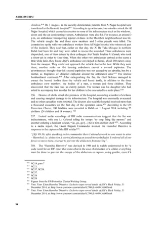 A/HRC/29/CRP.4
94
children.616 On 1 August, as the security deteriorated, patients fromAl Najjar hospital were
transferred to the Kuwaiti hospital.617 According to eyewitnesses,two missiles struck the Al
Najjar hospital, which caused destruction to some of the infrastructure such as the windows,
doors and the air conditioning system. Ambulances were also hit. For instance, at around 3
p.m., an ambulance transporting injured civilians in the Msabbeh neighbourhood was hit.
The vehicle caught fire and three crew members and 5 other people were killed. The
commission spoke with two ambulance workers from Al Najjar hospital who witnessed part
of the incident. They said that, earlier on that day, the Al Bir Taka Mosque in northern
Rafah had been hit and they were called to rescue the wounded. Three ambulances were
dispatched, one of them driven by their colleague Atef Salah Ibrahim Al Zamali, who took
a short-cut in order to save time. When the other two ambulances arrived at the scene a
little while later, they found Atef’s ambulance enveloped in flames, about 250 meters away
from the mosque. They could not approach the vehicle due to the heat. While they were
there, another strike on the burning ambulance caused a second explosion. The
eyewitnesses thought that this second explosion was not caused by an airstrike, but by a
mortar, as fragments of shrapnel exploded around the ambulance area.618 The intense
bombardment continued.619 After extinguishing the fire, the Civil Defence managed to
extract the burned bodies from the vehicle and found inside, in addition to the three
ambulance crew members, the bodies of a man, a woman and three children. They
discovered that the man was an elderly patient. The woman was his daughter who had
asked to accompany him in order for her children to be evacuated to a safer place.620
356. Dozens of shells struck the premises of the hospital, wounding a number of civilians
and causing marginal damage to its infrastructure. The hospital was eventually evacuated
and no other casualties were reported. The doctors also said the hospital received more than
a thousand casualties on the first day of the operation alone.621 According to the UN
Protection Cluster, 100 fatalities were recorded in Rafah on 1 August 2014, including 75
civilians (24 children and 18 women). 622
357. Leaked audio recordings of IDF radio communications suggest that the fire was
indiscriminate, with one Lt. Colonel telling his troops “to stop firing like morons” and
another ordering a hesitant soldier, “Go, go, go![…] Give him another shell”623. According
to a media report, the Givati Brigade Commander invoked the Hannibal Directive in
response to the capture of the IDF soldier624:
“[A]t 09:36, after speaking to the commander there I uttered a word no one wants to utter
– Hannibal,i.e. abduction.I started planning an assault towards Rafah. I ordered all of our
forces to move there, in order to prevent the abductors from moving”.
358. The “Hannibal Directive” was devised in 1986 and is widely understood to be “a
code word for an IDF order that states that in the case of abduction of a soldier, everything
must be done to prevent the escape of the abductors or captors, using gunfire, even if it
616
W219, para 7
617
W221.
618
W257, W258.
619
W257.
620
W258
621
W258
622
Figures from the UN Protection Cluster Working Group.
623
Ynet. Yoav Zitun:Hannibal Directive: Exclusive tapes reveal details of IDF's Black Friday; 31
December 2014; at: http://www.ynetnews.com/articles/0,7340,L-4609436,00.html
624
Ynet. Yoav Zitun:Hannibal Directive: Exclusive tapes reveal details of IDF's Black Friday; 31
December 2014; at: http://www.ynetnews.com/articles/0,7340,L-4609436,00.html
 