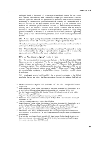 A/HRC/29/CRP.4
95
endangers the life of the soldier.”625 According to official Israeli sources, the “IDF General
Staff Directive for Contending with Kidnapping Attempts [also known as the “Hannibal
Directive”] provides methods and procedures for preventing and frustrating attempted
kidnappings of Israeli nationals (both civilians and IDF soldiers). This Directive has been in
force for decades and has been amended several times. […] As an operational order,
however, the Directive’s specific content is classified. As with other classified directives,
revealing all of this Directive’s contents would provide adversaries with the ability to
frustrate its very purpose.”626 It appears that the procedure is premised on a very strong
political commitment by Israel to do its utmost to ensure that no soldiers are captured by
armed groups to avoid substantialleverage to armed groups in subsequent negotiations with
Israel.627
359. A press report quoting the commander of the IDF’s Orev Unit provides a possible
explanation for how the IDF viewed the goals of the 1 August operation in Rafah:
“In such an event you do all to prevent the country from experiencing another turmoil as it
underwent in the Gilad Shalit affair”628
360. While the Hannibal procedure was modified several times629 , apparently to clarify
that it did not call for the killing of captured soldiers, it appears still to be unusually
expansive in terms of defining what targets are legitimate military objectives .
IDF’s and Palestinian armed group’s version of events
361. The commander of the reconnaissance battalion of the Givati Brigade, Lieu Col Eli
Gino, was reported as stating that, “The fire was proportionate, and when they kidnap a
soldier, all means are kosher, even if it exacts a price”630. The press further quoted Col.
Winter as saying that, “those who kidnap need to know they will pay a price. This was not
revenge. They simply messed with the wrong brigade”631. The events of 1 August in Rafah
are presently being considered by Israel’s Military Attorney General for a possible criminal
investigation.
362. Israeli media reported on 15 April 2015 that an internal investigation by the IDF had
concluded that no war crimes had been committed. Instead, the findings shed light on
625
The Association for Civil Rights in Israel reports 130 - 150. Letter to the Attorney Generaldated 10
August 2014.
626
Israel, Ministry of Foreign Affairs, IDF Conduct of Operations during the 2014 Gaza Conflict, p. 44
at: http://mfa.gov.il/ProtectiveEdge/Documents/IDFConduct.pdf , Accessed 30 May 2015.
627
See also: Haaretz. Anshel Pfeffer: The Hannibal Directive, Why Israel risks the life of the soldier
being rescued; 3 August 2014; at:
http://www.haaretz.com/news/diplomacy-defense/.premium-1.608693
628
Ynet News. Yoav Zitun: Golani Commanders from the Rafah Battle – Our conscience is clear; 24
September 2015; at:
http://www.ynet.co.il/articles/0,7340,L-4568410,00.html
629
Israel, Ministry of Foreign Affairs, IDF Conduct of Operations during the 2014 Gaza Conflict, p. 44
at: http://mfa.gov.il/ProtectiveEdge/Documents/IDFConduct.pdf , Accessed 30 May 2015.
see also: The New Yorker. Ruth Margalit: Hadar Golding and the Hannibal Directive; 6 August
2014; at: http://www.newyorker.com/news/news-desk/hadar-goldin-hannibal-directive
630
The Times of Israel. Mitch Ginsburg: Recordings shed harrowing new light on IDF’s response to
Gaza abduction; 30 December 2014; at: http://www.timesofisrael.com/gaza-abduction-comes-to-life-
in-recordings/#!
631
In an interview with Yediot Ahronot quoted by AP: Karin Lau and Ibrahim Barzak: Israeli fire on
Gaza town raises war crimes claim, 31 August 2014. At: http://news.yahoo.com/israeli-fire-gaza-
town-raises-war-crimes-claim-120049238.html;
 
