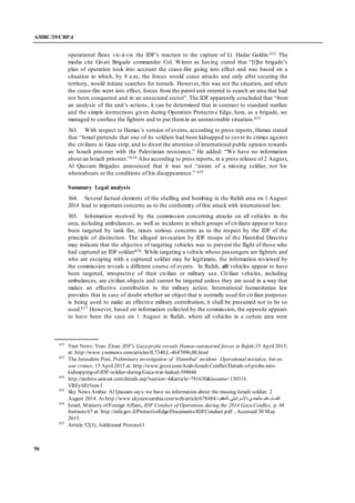 A/HRC/29/CRP.4
96
operational flaws vis-à-vis the IDF’s reaction to the capture of Lt. Hadar Goldin.632 The
media cite Givati Brigade commander Col. Winter as having stated that “[t]he brigade’s
plan of operation took into account the cease-fire going into effect and was based on a
situation in which, by 8 a.m., the forces would cease attacks and only after securing the
territory, would initiate searches for tunnels. However, this was not the situation, and when
the cease-fire went into effect, forces from the patrol unit entered to search an area that had
not been conquered and in an unsecured sector”. The IDF apparently concluded that “from
an analysis of the unit’s actions, it can be determined that in contrast to standard warfare
and the simple instructions given during Operation Protective Edge, here, as a brigade, we
managed to confuse the fighters and to put themin an unreasonable situation.633
363. With respect to Hamas’s version of events, according to press reports, Hamas stated
that “Israel pretends that one of its soldiers had been kidnapped to cover its crimes against
the civilians in Gaza strip, and to divert the attention of international public opinion towards
an Israeli prisoner with the Palestinian resistance.” He added: “We have no information
about an Israeli prisoner.”634 Also according to press reports, in a press release of 2 August,
Al Qassam Brigades announced that it was not “aware of a missing soldier, nor his
whereabouts or the conditions of his disappearance.” 635
Summary Legal analysis
364. Several factual elements of the shelling and bombing in the Rafah area on 1 August
2014 lead to important concerns as to the conformity of this attack with international law.
365. Information received by the commission concerning attacks on all vehicles in the
area, including ambulances, as well as incidents in which groups of civilians appear to have
been targeted by tank fire, raises serious concerns as to the respect by the IDF of the
principle of distinction. The alleged invocation by IDF troops of the Hannibal Directive
may indicate that the objective of targeting vehicles was to prevent the flight of those who
had captured an IDF soldier636. While targeting a vehicle whose passengers are fighters and
who are escaping with a captured soldier may be legitimate, the information reviewed by
the commission reveals a different course of events. In Rafah, all vehicles appear to have
been targeted, irrespective of their civilian or military use. Civilian vehicles, including
ambulances, are civilian objects and cannot be targeted unless they are used in a way that
makes an effective contribution to the military action. International humanitarian law
provides that in case of doubt whether an object that is normally used for civilian purposes
is being used to make an effective military contribution, it shall be presumed not to be so
used.637 However, based on information collected by the commission, the opposite appears
to have been the case on 1 August in Rafah, where all vehicles in a certain area were
632
Ynet News: Yoav Zitun: IDF's Gaza probe reveals Hamas outsmarted forces in Rafah;15 April 2015;
at: http://www.ynetnews.com/articles/0,7340,L-4647096,00.html
633
The Jerusalem Post, Preliminary investigation of ‘Hannibal’ incident: Operational mistakes, but no
war crimes, 15 April2015 at: http://www.jpost.com/Arab-Israeli-Conflict/Details-of-probe-into-
kidnapping-of-IDF-soldier-during-Gaza-war-leaked-398046
634
http://archive.aawsat.com/details.asp?section=4&article=781630&issueno=13031#.
VREy6Et5mw1
635
Sky News Arabia: Al Qassam says:we have no information about the missing Israeli soldier. 2
August 2014. At http://www.skynewsarabia.com/web/article/678484/ ‫القسام‬-‫علم‬-‫بالجندي‬-‫اإلسرائيلي‬-‫المفقود‬
636
Israel, Ministry of Foreign Affairs, IDF Conduct of Operations during the 2014 Gaza Conflict, p. 44
footnote67 at: http://mfa.gov.il/ProtectiveEdge/Documents/IDFConduct.pdf , Accessed 30 May
2015.
637
Article 52(3), Additional Protocol I
 
