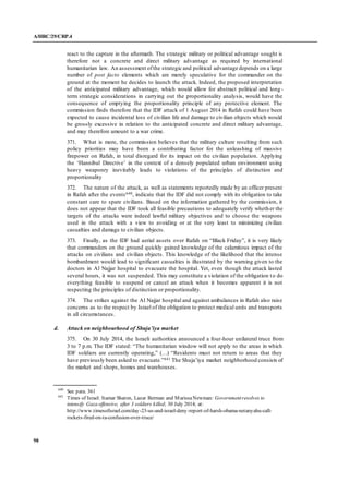 A/HRC/29/CRP.4
98
react to the capture in the aftermath. The strategic military or political advantage sought is
therefore not a concrete and direct military advantage as required by international
humanitarian law. An assessment ofthe strategic and political advantage depends on a large
number of post facto elements which are merely speculative for the commander on the
ground at the moment he decides to launch the attack. Indeed, the proposed interpretation
of the anticipated military advantage, which would allow for abstract political and long-
term strategic considerations in carrying out the proportionality analysis, would have the
consequence of emptying the proportionality principle of any protective element. The
commission finds therefore that the IDF attack of 1 August 2014 in Rafah could have been
expected to cause incidental loss of civilian life and damage to civilian objects which would
be grossly excessive in relation to the anticipated concrete and direct military advantage,
and may therefore amount to a war crime.
371. What is more, the commission believes that the military culture resulting from such
policy priorities may have been a contributing factor for the unleashing of massive
firepower on Rafah, in total disregard for its impact on the civilian population. Applying
the ‘Hannibal Directive’ in the context of a densely populated urban environment using
heavy weaponry inevitably leads to violations of the principles of distinction and
proportionality
372. The nature of the attack, as well as statements reportedly made by an officer present
in Rafah after the events640, indicate that the IDF did not comply with its obligation to take
constant care to spare civilians. Based on the information gathered by the commission, it
does not appear that the IDF took all feasible precautions to adequately verify whether the
targets of the attacks were indeed lawful military objectives and to choose the weapons
used in the attack with a view to avoiding or at the very least to minimizing civilian
casualties and damage to civilian objects.
373. Finally, as the IDF had aerial assets over Rafah on “Black Friday”, it is very likely
that commanders on the ground quickly gained knowledge of the calamitous impact of the
attacks on civilians and civilian objects. This knowledge of the likelihood that the intense
bombardment would lead to significant casualties is illustrated by the warning given to the
doctors in Al Najjar hospital to evacuate the hospital. Yet, even though the attack lasted
several hours, it was not suspended. This may constitute a violation of the obligation to do
everything feasible to suspend or cancel an attack when it becomes apparent it is not
respecting the principles of distinction or proportionality.
374. The strikes against the Al Najjar hospital and against ambulances in Rafah also raise
concerns as to the respect by Israel of the obligation to protect medical units and transports
in all circumstances.
d. Attack on neighbourhood of Shuja’iya market
375. On 30 July 2014, the Israeli authorities announced a four-hour unilateral truce from
3 to 7 p.m. The IDF stated: “The humanitarian window will not apply to the areas in which
IDF soldiers are currently operating,” (…) “Residents must not return to areas that they
have previously been asked to evacuate.”641 The Shuja’iya market neighborhood consists of
the market and shops, homes and warehouses.
640
See para. 361
641
Times of Israel: Itamar Sharon, Lazar Berman and MarissaNewman: Governmentresolves to
intensify Gaza offensive, after 3 soldiers killed; 30 July 2014; at:
http://www.timesofisrael.com/day-23-us-and-israel-deny-report-of-harsh-obama-netanyahu-call-
rockets-fired-on-ta-confusion-over-truce/
 