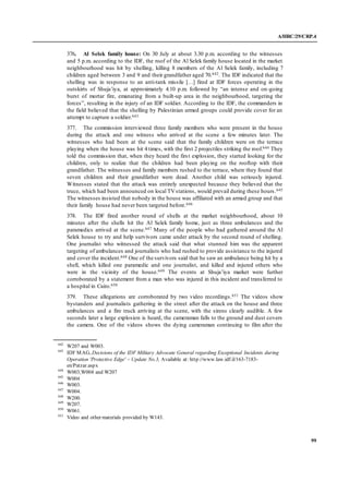 A/HRC/29/CRP.4
99
376. Al Selek family house: On 30 July at about 3.30 p.m. according to the witnesses
and 5 p.m. according to the IDF, the roof of the Al Selek family house located in the market
neighbourhood was hit by shelling, killing 8 members of the Al Selek family, including 7
children aged between 3 and 9 and their grandfather aged 70.642. The IDF indicated that the
shelling was in response to an anti-tank missile […] fired at IDF forces operating in the
outskirts of Shuja’iya, at approximately 4.10 p.m. followed by “an intense and on-going
burst of mortar fire, emanating from a built-up area in the neighbourhood, targeting the
forces”, resulting in the injury of an IDF soldier. According to the IDF, the commanders in
the field believed that the shelling by Palestinian armed groups could provide cover for an
attempt to capture a soldier.643
377. The commission interviewed three family members who were present in the house
during the attack and one witness who arrived at the scene a few minutes later. The
witnesses who had been at the scene said that the family children were on the terrace
playing when the house was hit 4 times, with the first 2 projectiles striking the roof.644 They
told the commission that, when they heard the first explosion, they started looking for the
children, only to realize that the children had been playing on the rooftop with their
grandfather. The witnesses and family members rushed to the terrace, where they found that
seven children and their grandfather were dead. Another child was seriously injured.
Witnesses stated that the attack was entirely unexpected because they believed that the
truce, which had been announced on local TVstations, would prevail during these hours.645
The witnesses insisted that nobody in the house was affiliated with an armed group and that
their family house had never been targeted before.646
378. The IDF fired another round of shells at the market neighbourhood, about 10
minutes after the shells hit the Al Selek family home, just as three ambulances and the
paramedics arrived at the scene.647 Many of the people who had gathered around the Al
Selek house to try and help survivors came under attack by the second round of shelling.
One journalist who witnessed the attack said that what stunned him was the apparent
targeting of ambulances and journalists who had rushed to provide assistance to the injured
and cover the incident.648 One of the survivors said that he saw an ambulance being hit by a
shell, which killed one paramedic and one journalist, and killed and injured others who
were in the vicinity of the house.649 The events at Shuja’iya market were further
corroborated by a statement from a man who was injured in this incident and transferred to
a hospital in Cairo.650
379. These allegations are corroborated by two video recordings.651 The videos show
bystanders and journalists gathering in the street after the attack on the house and three
ambulances and a fire truck arriving at the scene, with the sirens clearly audible. A few
seconds later a large explosion is heard, the cameraman falls to the ground and dust covers
the camera. One of the videos shows the dying cameraman continuing to film after the
642
W207 and W003.
643
IDF MAG, Decisions of the IDF Military Advocate General regarding Exceptional Incidents during
Operation 'Protective Edge' – Update No.3, Available at: http://www.law.idf.il/163-7183-
en/Patzar.aspx
644
W003,W004 and W207
645
W004
646
W003.
647
W004.
648
W200.
649
W207.
650
W061.
651
Video and other materials provided by W143.
 