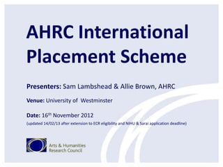 AHRC International
Placement Scheme
Presenters: Sam Lambshead & Allie Brown, AHRC
Venue: University of Westminster

Date: 16th November 2012
(updated 14/02/13 after extension to ECR eligibility and NIHU & Sarai application deadline)
 