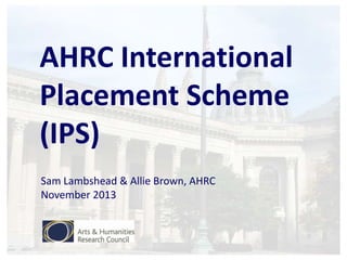 AHRC International
Placement Scheme
(IPS)
Sam Lambshead & Allie Brown, AHRC
November 2013

 