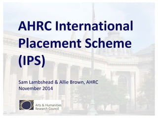 AHRC International 
Placement Scheme 
(IPS) 
Sam Lambshead & Allie Brown, AHRC 
November 2014 
 