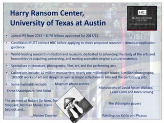 Harry Ransom Center, 
University of Texas at Austin 
• Joined IPS from 2014 – 8 IPS fellows appointed for 2014/15 
• Candidates MUST contact HRC before applying to check proposed research – details in application 
guidance 
• World-leading research institution and museum, dedicated to advancing the study of the arts and 
humanities by acquiring, preserving, and making accessible original cultural materials. 
• Specialises in literature, photography, film, art, and the performing arts 
• Collections include: 42 million manuscripts; nearly one million rare books; 5 million photographs; 
100,000 works of art and design; as well as major collections in film and the performing arts. 
• Some highlights include: Magnum photo archive 
The Watergate papers 
Three Shakespeare First Folios 
Paintings by Kahlo and Picasso 
The archives of Robert De Nero, Tom 
Stoppard, Norman Mailer, David 
Selznick and… 
Manuscripts of David Foster Wallace, 
Lewis Carol and Doris Lessing 
…Aleister Crowley 
 