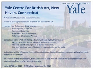 Yale Centre For British Art, New 
Haven, Connecticut 
A Public Art Museum and research institute 
Home to the largest collection of British art outside the UK 
Houses Four Collections Departments: 
• Paintings and Sculpture 
• Prints and Drawings 
• Rare books and Manuscripts 
• Reference Library and Archive 
Collections from 1700-1850 are particularly strong. Highlights include: 
• Works by Stubbs, Turner, Hogarth and Gainsborough 
• The sole extant colour plates of Blake’s Jerusalem. 
• The only surviving map of Drake’s circumnavigation of the globe 
Collections will be of interest to social historians as well as art historians – Amanda Vickery has made 
extensive use of them 
In addition to these collections, the Center houses two modern facilities for the conservation and 
restoration of works of art and manuscripts 
Joined IPS from 2014 – 4 IPS fellows appointed for 2014 
 