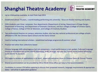 Shanghai Theatre Academy 
• Up to 4 fellowships available, to start from Sept 2015 
• Established almost 70 years, a world-leading performing arts university - focus on theatre training and studies. 
• 2500 students over three campuses: four departments (Department of Acting, Department of Stage Design, 
Department of Directing, and Department of Dramatic Literature), and four colleges (College of Chinese Opera, 
College of Dance, College of Film & Television, and College of Creativity Studies). 
• Two professional theatres on campus; extensive studios; also two key national professional pre-college schools 
affiliated to STA: the Chinese Opera School and the Dance School 
• Used to hosting international scholars - established exchange programme & summer school 
• Practice-led rather than collections-based 
• Chinese language skills advantageous but not compulsory – much performance is non-spoken. Fully paid language 
course an innovative part of the STA IPS fellowship. AHRC arranges and pays for 2 week course before fellowship 
starts and for its duration. 
• STA happy to receive all applications in its remit - especially welcomes those in Chinese Opera & Chinese Theatre 
• Shared accommodation can be provided by STA or RCUK China office can help to find accommodation. 
• Candidates to contact STA before applying to discuss their proposed research, language requirements & appropriate 
dates – will all be in application guidance 
 