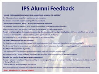 IPS Alumni Feedback 
I WOULD STRONGLY RECOMMEND ANYONE CONSIDERING APPLYING TO GO FOR IT! 
The IPS was a welcome break from teaching and administration. 
The library is remarkably accommodating with unique material. 
I would highly recommend the IPS... A truly unique research experience. 
The IPS added significant elements to my project that could not have been provided elsewhere. 
It's a great opportunity and provides a real taste of what a career in academia can lead to. 
There is a real atmosphere of an academic community; the atmosphere is friendly and collegiate… staff went out of their way to help. 
I am keen to recommend the scheme and take further opportunities in the future. 
The collections are so vast that they’re incomparable to my University library. 
The library is exceptional and awe-inspiring ! 
The librarians are a resource in themselves: highly knowledgeable of their subject and the collections, and always helpful. 
The ‘brown bag’ lunches were a great way to talk to scholars from a wide range of disciplines and get suggestions from new perspectives. 
The IPS award was crucial to my studies. 
I had my own work cubicle and was given staff borrowing rights and unlimited printing credit. 
My institute was very helpful in helping me settle in and remained conscientious about my welfare throughout. 
Spending four months abroad was an amazing experience! 
There are scholars from all over the world, working on a vast range of things, all of whom are friendly and who you can chat to over lunch 
or during coffee breaks. 
I have established close friendships and contacts. 
It's a great opportunity to bolster your research or develop a deeper background knowledge of your subject in a wonderful setting. 
I WISH I HAD APPLIED TO STAY FOR LONGER! 
 
