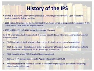History of the IPS 
• Started in 2005 with Library of Congress (LoC). Launched jointly with ESRC. Open to doctoral 
students, post-doc fellows and RAs 
• 2008 National Institutes for the Humanities (NIHU), Japan, joined as a separate but analogous AHRC-only 
scheme; same applicant eligibility as LoC 
• 2005 to 2011: 153 LoC & NIHU awards – average 22 p/year 
As AHRC international activities evolved, it became possible to provide more opportunities based on 
LoC/NIHU model: 
• 2012 Huntington joined; scheme re-launched as IPS; Early career researchers admitted 
• 2014: 3 new hosts – Harry Ransom Center at University of Texas at Austin, Smithsonian Institute 
and Yale Center for British Art. 55 IPS fellowships across 6 hosts. 
• 2015: New China host TBC (Shanghai Theatre Academy) 
• Approx 270 IPS awards made to date. Approx 60 available in 2015/16 
• Annual feedback from fellows so scheme is constantly improving: pre-placement networking; 
stipend and travel increases 
 