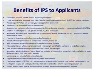 Benefits of IPS to Applicants 
• Fellowships between 2 and 6 months depending on the host 
• £1200 monthly living allowance, plus £600-£800 for travel (location dependent); AHRC/ESRC stipend continues 
• Visa costs paid; IPS host will sponsor your visa application paperwork 
• Some hosts can help fellows find accommodation 
• Access to host institute’s collections, resources, facilities and scholars/curators – many not available in UK/ROW 
• An office or working space - LoC private cubicle, PC , free printing etc 
• Networking & collaboration encouraged e.g. presentation of work & ‘Brown bag lunches’; Huntington reading 
room closes at lunch 
• Potential to forge international contacts and collaborations 
• Opportunities for participation in conferences, seminars, classes etc 
• Adds value to current and future research - can be career/life changing 
• Introduction to non-UK research environment – increasingly identified by applicants as part of career plan 
• AHRC have created relationships with institutions - saves you having to 
• Association with the institution ‘opens doors’ not available to independent researcher – LoC email address, books 
delivered to your desk, take books home etc 
• Membership of a cohort of international scholars 
• Support from hosts with a history of hosting international fellows 
• Prestigious awards - IPS ‘Club’ – IPS friendships and networks; AHRC monitor, case studies, invite to events etc 
• Looks great on your CV. Make you stand out from other candidates – alumni report ‘impact’ years on 
• Fellows arrange travel, visas & accommodation, although accommodation sometimes provided 
 