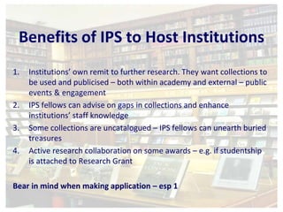 Benefits of IPS to Host Institutions 
1. Institutions’ own remit to further research. They want collections to 
be used and publicised – both within academy and external – public 
events & engagement 
2. IPS fellows can advise on gaps in collections and enhance 
institutions’ staff knowledge 
3. Some collections are uncatalogued – IPS fellows can unearth buried 
treasures 
4. Active research collaboration on some awards – e.g. if studentship 
is attached to Research Grant 
Bear in mind when making application – esp 1 
 