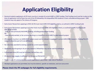 Application Eligibility 
• Doctoral students applying to all IPS hosts must be in receipt of current AHRC or ESRC funding. That funding must must be in place at the 
time of application until at least the end of the IPS fellowship; this disqualifies PhD students in their unfunded writing up year. ESRC 
students may only apply to The Library of Congress. 
• Early Career Researchers applying to NIHU & STA must meet AHRC ECR eligibility criteria, as outlined in AHRC Funding Guide 
• Early Career Researchers applying to all other hosts must meet AHRC ECR eligibility criteria, as outlined in AHRC Funding Guide 
AND MUST EITHER: 
- hold, or have previously held AHRC funding, including postgraduate funding 
OR 
- have formally worked, or be currently working as a researcher on an AHRC-funded research project 
• IPS research must be in an AHRC/ESRC subject area/s and be relevant to applicant’s current AHRC/ESRC research. If doing PhD, IPS 
research should be part of it not additional. 
• No extra time awarded to existing awards for current award holders 
• Applicants must be going to do primary research; fellowships may not be used for writing up 
• Full and part-time (IPS must be full time); full and fees-only 
• IPS alumni may reapply- to different host & once as PhD & ECR 
• Resubmission of a previously unsuccessful application is permitted – take note of feedback 
• Multiple applications are permitted, but must be distinct, specific to institution, and non-concurrent 
Please check the IPS webpages for full eligibility requirements. 
 