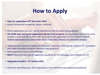 How to Apply 
• Open for applications 10th November 2014 
• Launch announced on website, twitter, email etc 
• Online applications via J-eS – jointly submitted by RO & student (see guidance) 
• The AHRC does not accept applications directly from students: the application may not be in the 
student’s name and the student’s RO must submit the application on their student’s behalf. 
Student applicants must contact their RO to check their internal J-eS submission process. 
• Applicant form consists of applicant statement, supervisor statement & academic CV. Huntington 
also needs secondary academic reference (see guidance) 
• Mock application form on IPS webpage 
• MUST follow the host-specific application guidance on IPS webpages; also helptext on J-eS 
• Application deadline 15th January 2015 
• Outcomes April/May/June 2015 depending on the institution (see application guidance) 
 
