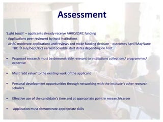 Assessment 
‘Light touch’ – applicants already receive AHRC/ESRC funding 
- Applications peer reviewed by host institutions 
- AHRC moderate applications and reviews and make funding decision – outcomes April/May/June 
TBC  July/Sept/Oct earliest possible start dates depending on host 
• Proposed research must be demonstrably relevant to institutions collections/ programmes/ 
expertise 
• Must ‘add value’ to the existing work of the applicant 
• Personal development opportunities through networking with the institute’s other research 
scholars 
• Effective use of the candidate’s time and at appropriate point in research/career 
• Application must demonstrate appropriate skills 
 