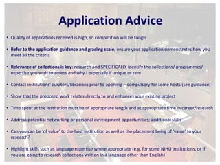 Application Advice 
• Quality of applications received is high, so competition will be tough 
• Refer to the application guidance and grading scale; ensure your application demonstrates how you 
meet all the criteria 
• Relevance of collections is key: research and SPECIFICALLY identify the collections/ programmes/ 
expertise you wish to access and why - especially if unique or rare 
• Contact institutions’ curators/librarians prior to applying – compulsory for some hosts (see guidance) 
• Show that the proposed work relates directly to and enhances your existing project 
• Time spent at the institution must be of appropriate length and at appropriate time in career/research 
• Address potential networking or personal development opportunities; additional skills 
• Can you can be ‘of value’ to the host institution as well as the placement being of ‘value’ to your 
research? 
• Highlight skills such as language expertise where appropriate (e.g. for some NIHU institutions, or if 
you are going to research collections written in a language other than English) 
 