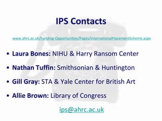 IPS Contacts 
www.ahrc.ac.uk/Funding-Opportunities/Pages/InternationalPlacementScheme.aspx 
• Laura Bones: NIHU & Harry Ransom Center 
• Nathan Tuffin: Smithsonian & Huntington 
• Gill Gray: STA & Yale Center for British Art 
• Allie Brown: Library of Congress 
ips@ahrc.ac.uk 

