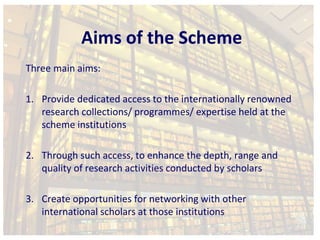 Aims of the Scheme 
Three main aims: 
1. Provide dedicated access to the internationally renowned 
research collections/ programmes/ expertise held at the 
scheme institutions 
2. Through such access, to enhance the depth, range and 
quality of research activities conducted by scholars 
3. Create opportunities for networking with other 
international scholars at those institutions 
 