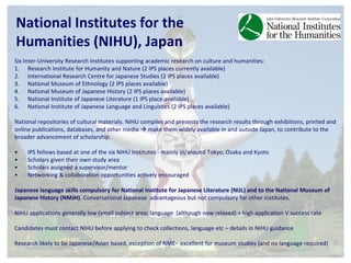 National Institutes for the 
Humanities (NIHU), Japan 
Six Inter-University Research Institutes supporting academic research on culture and humanities: 
1. Research Institute for Humanity and Nature (2 IPS places currently available) 
2. International Research Centre for Japanese Studies (2 IPS places available) 
3. National Museum of Ethnology (2 IPS places available) 
4. National Museum of Japanese History (2 IPS places available) 
5. National Institute of Japanese Literature (1 IPS place available) 
6. National Institute of Japanese Language and Linguistics (2 IPS places available) 
National repositories of cultural materials. NIHU compiles and presents the research results through exhibitions, printed and 
online publications, databases, and other media  make them widely available in and outside Japan, to contribute to the 
broader advancement of scholarship. 
• IPS fellows based at one of the six NIHU Institutes - mainly in/around Tokyo, Osaka and Kyoto 
• Scholars given their own study area 
• Scholars assigned a supervisor/mentor 
• Networking & collaboration opportunities actively encouraged 
Japanese language skills compulsory for National Institute for Japanese Literature (NIJL) and to the National Museum of 
Japanese History (NMJH). Conversational Japanese advantageous but not compulsory for other institutes. 
NIHU applications generally low (small subject area; language (although now relaxed) = high application V success rate 
Candidates must contact NIHU before applying to check collections, language etc – details in NIHU guidance 
Research likely to be Japanese/Asian based, exception of NME- excellent for museum studies (and no language required) 
 