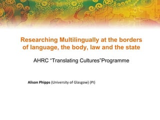 Researching Multilingually at the borders
of language, the body, law and the state
AHRC “Translating Cultures”Programme
Alison Phipps (University of Glasgow) (PI)
 