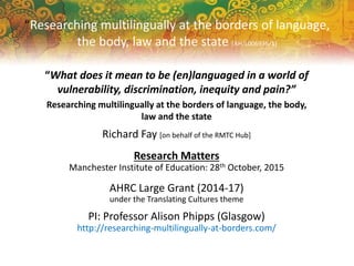 “What does it mean to be (en)languaged in a world of
vulnerability, discrimination, inequity and pain?”
Researching multilingually at the borders of language, the body,
law and the state
Richard Fay [on behalf of the RMTC Hub]
Research Matters
Manchester Institute of Education: 28th October, 2015
AHRC Large Grant (2014-17)
under the Translating Cultures theme
PI: Professor Alison Phipps (Glasgow)
http://researching-multilingually-at-borders.com/
“Researching multilingually at the borders of language,
the body, law and the state [AH/L006936/1]
 