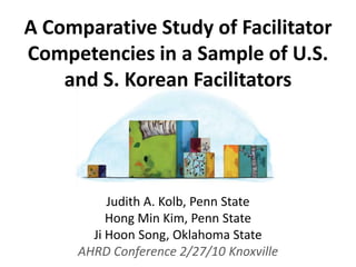 A Comparative Study of Facilitator Competencies in a Sample of U.S. and S. Korean Facilitators Judith A. Kolb, Penn State Hong Min Kim, Penn State JiHoon Song, Oklahoma State AHRD Conference 2/27/10 Knoxville 