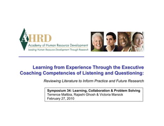 Learning from Experience Through the Executive
Coaching Competencies of Listening and Questioning:
         Reviewing Literature to Inform Practice and Future Research

           Symposium 34: Learning, Collaboration & Problem Solving
           Terrence Maltbia, Rajashi Ghosh & Victoria Marsick
           February 27, 2010
 