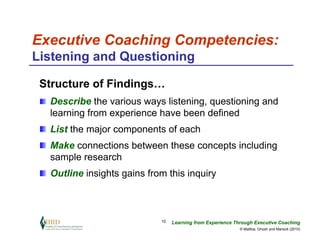Executive Coaching Competencies:
Listening and Questioning

 Structure of Findings…
  Describe the various ways listening, questioning and
  learning from experience have been defined
  List the major components of each
  Make connections between these concepts including
  sample research
  Outline insights gains from this inquiry



                            10   Learning from Experience Through Executive Coaching
                                                            © Maltbia, Ghosh and Marsick (2010)
 