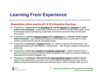 Learning From Experience
Propositions inform practice of L & Q in Executive Coaching…
   Proposition 1: Experience is the foundation of, and the stimulus for, learning (i.e., past,
   present and anticipated) – questioning competencies as vehicle to surface relevant past, current
   & anticipated experiences/listening to help make connection to personal history and potential,
   future action;
   Proposition 2: Learners actively construct their experience (i.e., mind-set, mental models
   and/or worldview) – use of listening and questioning competencies to unearth client’s mental
   models as prerequisite for deep & sustainable change;
   Proposition 3: Learning is a holistic process (i.e., affective, cognitive, and behavioral) – use
   questioning & listening to meet client as a “whole person” – with thoughts, feelings and behavioral
   tendencies;
   Proposition 4: Learning is socially and culturally constructed – surface & identify client’s—
   taken-for-granted assumptions acquired through socialization can present an opening to attend to
   expectations & conceptual baggage; and
   Proposition 5: Learning is influenced by the socio-emotional context in which it occurs –
   attend to inter-play between experience and the role others as supportive and/or then need to
   address barriers that potentially impact goal attainment (Boud, Cohen, & Walker 1993, pp. 8-17).


                                                  13   Learning from Experience Through Executive Coaching
                                                                                  © Maltbia, Ghosh and Marsick (2010)
 