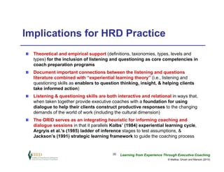 Implications for HRD Practice
  Theoretical and empirical support (definitions, taxonomies, types, levels and
  types) for the inclusion of listening and questioning as core competencies in
  coach preparation programs
  Document important connections between the listening and questions
  literature combined with “experiential learning theory” (i.e., listening and
  questioning skills as enablers to question thinking, insight, & helping clients
  take informed action)
  Listening & questioning skills are both interactive and relational in ways that,
  when taken together provide executive coaches with a foundation for using
  dialogue to help their clients construct productive responses to the changing
  demands of the world of work (including the cultural dimension)
  The ORID serves as an integrating heuristic for informing coaching and
  dialogue sessions in that it parallels Kolbs’ (1984) experiential learning cycle,
  Argryis et al.’s (1985) ladder of inference stages to test assumptions, &
  Jackson’s (1991) strategic learning framework to guide the coaching process


                                         20   Learning from Experience Through Executive Coaching
                                                                         © Maltbia, Ghosh and Marsick (2010)
 