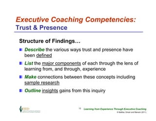 Executive Coaching Competencies:
Trust & Presence

 Structure of Findings…
  Describe the various ways trust and presence have
  been defined
  List the major components of each through the lens of
  learning from, and through, experience
  Make connections between these concepts including
  sample research
  Outline insights gains from this inquiry


                            13   Learning from Experience Through Executive Coaching
                                                            © Maltbia, Ghosh and Marsick (2011)
 
