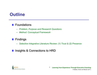 Outline

  Foundations
   – Problem, Purpose and Research Questions
   – Method: Conceptual Framework


  Findings
   – Selective Integrative Literature Review: (1) Trust & (2) Presence


  Insights & Connections to HRD




                                    2   Learning from Experience Through Executive Coaching
                                                                   © Maltbia, Ghosh and Marsick (2011)
 