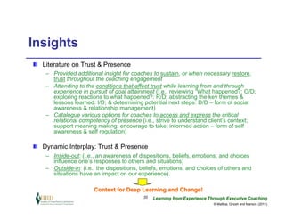 Insights
  Literature on Trust & Presence
   – Provided additional insight for coaches to sustain, or when necessary restore,
     trust throughout the coaching engagement
   – Attending to the conditions that affect trust while learning from and through
     experience in pursuit of goal attainment (I.e., reviewing “What happened?: O/D;
     exploring reactions to what happened?: R/D; abstracting the key themes &
     lessons learned: I/D; & determining potential next steps: D/D – form of social
     awareness & relationship management)
   – Catalogue various options for coaches to access and express the critical
     relational competency of presence (i.e., strive to understand client’s context;
     support meaning making; encourage to take, informed action – form of self
     awareness & self regulation)

  Dynamic Interplay: Trust & Presence
   – Inside-out: (i.e., an awareness of dispositions, beliefs, emotions, and choices
     influence one’s responses to others and situations)
   – Outside-in: (i.e., the dispositions, beliefs, emotions, and choices of others and
     situations have an impact on our experience).

                      Context for Deep Learning and Change!
                                          20   Learning from Experience Through Executive Coaching
                                                                          © Maltbia, Ghosh and Marsick (2011)
 