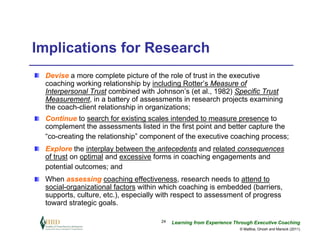 Implications for Research
 Devise a more complete picture of the role of trust in the executive
 coaching working relationship by including Rotter’s Measure of
 Interpersonal Trust combined with Johnson’s (et al., 1982) Specific Trust
 Measurement, in a battery of assessments in research projects examining
 the coach-client relationship in organizations;
 Continue to search for existing scales intended to measure presence to
 complement the assessments listed in the first point and better capture the
 “co-creating the relationship” component of the executive coaching process;
 Explore the interplay between the antecedents and related consequences
 of trust on optimal and excessive forms in coaching engagements and
 potential outcomes; and
 When assessing coaching effectiveness, research needs to attend to
 social-organizational factors within which coaching is embedded (barriers,
 supports, culture, etc.), especially with respect to assessment of progress
 toward strategic goals.

                                     24   Learning from Experience Through Executive Coaching
                                                                     © Maltbia, Ghosh and Marsick (2011)
 