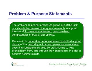 Problem & Purpose Statements

 The problem this paper addresses grows out of the lack
 of a clearly documented theory and research to support
 the use of 2 commonly-espoused, core coaching
 competencies of trust and presence.

 Our aim is to understand what evidence exists that support
 claims of the centrality of trust and presence as relational
 coaching competencies used by practitioners to help
 clients learn from, and through their experience, in order to
 achieve desired results.


                               9   Learning from Experience Through Executive Coaching
                                                              © Maltbia, Ghosh and Marsick (2011)
 