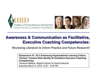 Awareness & Communication as Facilitative,
       Executive Coaching Competencies:
   Reviewing Literature to Inform Practice and Future Research!

        Symposium 51: 3C’s Enhancing Organizational Learning Culture,
        Trainers’ Creative Role Identity & Facilitative Executive Coaching
        Competencies.
        Terrence Maltbia, Rajashi Ghosh & Victoria Marsick
        Saturday March 3, 2012: 3:30 – 5:00 PM
 