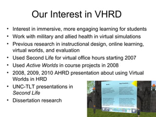 Our Interest in VHRD
• Interest in immersive, more engaging learning for students
• Work with military and allied health in virtual simulations
• Previous research in instructional design, online learning,
  virtual worlds, and evaluation
• Used Second Life for virtual office hours starting 2007
• Used Active Worlds in course projects in 2008
• 2008, 2009, 2010 AHRD presentation about using Virtual
  Worlds in HRD
• UNC-TLT presentations in
  Second Life
• Dissertation research
 