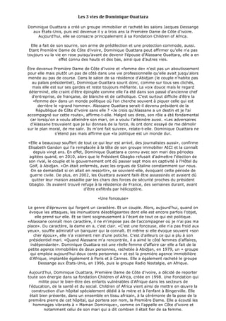 Les	
  3	
  vies	
  de	
  Dominique	
  Ouattara	
  
	
  
Dominique Ouattara a créé un groupe immobilier et racheté les salons Jacques Dessange
aux États-Unis, puis est devenue il y a trois ans la Première Dame de Côte d'ivoire.
Aujourd’hui, elle se consacre principalement à sa Fondation Children of Africa.
Elle a fait de son sourire, son arme de prédilection et une protection commode, aussi.
Etant Première Dame de Côte d'ivoire, Dominique Ouattara peut affirmer qu’elle n'a pas
toujours vu la vie en rose puisqu’avant de devenir l'épouse d'Alassane Ouattara, elle a en
effet connu des hauts et des bas, ainsi que d’autres vies.
Être devenue Première Dame de Côte d'ivoire et «femme de» n'est pas un aboutissement
pour elle mais plutôt un pas de côté dans une vie professionnelle qu'elle avait jusqu'alors
menée au pas de course. Dans le salon de sa résidence d'Abidjan (le couple n'habite pas
au palais présidentiel), Dominique Ouattara sourit donc, comme sur tous ses clichés,
mais elle est sur ses gardes et reste toujours méfiante. La voix douce mais le regard
déterminé, elle craint d'être épinglée comme elle l'a été dans son passé d'ancienne chef
d'entreprise, de française, de blanche et de catholique. C’est surtout difficile d’être la
«femme de» dans un monde politique où l'on cherche souvent à piquer celle qui est
derrière le «grand homme». Alassane Ouattara serait-il devenu président de la
République de Côte d'ivoire sans elle ? «Je crois qu'Alassane a un destin et je l'ai
accompagné sur cette route», affirme-t-elle. Malgré ses dires, son rôle a été fondamental
car lorsqu'on a voulu atteindre son mari, on a voulu l’atteindre aussi. «Les adversaires
d'Alassane trouvaient que je lui donnais de la force, ils ont donc essayé de me démolir
sur le plan moral, de me salir. Ils m'ont fait suivre», relate-t-elle. Dominique Ouattara ne
s'étend pas mais affirme que «la politique est un monde dur.
«Elle a beaucoup souffert de tout ce qui leur est arrivé, des journalistes aussi», confirme
Elisabeth Gandon qui l'a remplacée à la tête de son groupe immobilier AICI et la connaît
depuis vingt ans. En effet, Dominique Ouattara a connu avec son mari des périodes
agitées quand, en 2010, alors que le Président Gbagbo refusait d'admettre l'élection de
son rival, le couple et le gouvernement ont dû passer sept mois en captivité à l'Hôtel du
Golf, à Abidjan. «On était enfermés, avec les orgues de Staline constamment sur nous.
On se demandait si on allait en ressortir», se souvient-elle, évoquant cette période de
guerre civile. De plus, en 2002, les Ouattara avaient failli être assassinés et avaient dû
quitter leur maison assaillie par les chars des forces de sécurité proches du président
Gbagbo. Ils avaient trouvé refuge à la résidence de France, des semaines durant, avant
d'être exfiltrés par hélicoptère.
«Une fonceuse»
Le genre d'épreuves qui forgent un caractère. Et un couple. Alors, aujourd'hui, quand on
évoque les attaques, les insinuations désobligeantes dont elle est encore parfois l'objet,
elle prend sur elle. Et se tient soigneusement à l'écart de tout ce qui est politique.
«Alassane connaît mon caractère, il ne m'impose pas de l'accompagner où je n'ai pas ma
place». Du caractère, la dame en a, c'est clair. «C'est une fonceuse, elle n'a pas froid aux
yeux», souffle admiratif un banquier qui la connaît. Et même si elle évoque souvent «son
cher époux», elle n'a vraiment rien d'une potiche. C'est d'ailleurs ce qui a plu à son
présidentiel mari. «Quand Alassane m'a rencontrée, il a aimé le côté femmes d'affaires,
indépendante». Dominique Ouattara est une réelle femme d’affaire car elle a fait de la
petite agence immobilière de deux personnes, rachetée à Abidjan, en 1979, un « groupe
qui emploie aujourd'hui deux cents personnes » et est la première agence immobilière
d'Afrique, implantée également à Paris et à Cannes. Elle a également racheté le groupe
Dessange aux États-Unis, en 1996, puis le groupe Radio Nostalgie, en Afrique.
Aujourd'hui, Dominique Ouattara, Première Dame de Côte d'ivoire, a décidé de reporter
toute son énergie dans sa fondation Children of Africa, créée en 1998. Une Fondation qui
milite pour le bien-être des enfants vulnérables d'Afrique dans les secteurs de
l'éducation, de la santé et du social. Children of Africa vient ainsi de mettre en œuvre la
construction d'un hôpital spécialement dédié à la mère et à l'enfant à Bingerville. Elle
était bien présente, dans un ensemble en tissu africain, à la cérémonie de la pose de la
première pierre de cet hôpital, qui portera son nom, la Première Dame. Elle a écouté les
hommages vibrants à « Maman Dominique», comme on l'appelle en Côte d'ivoire et
notamment celui de son mari qui a dit combien il était fier de sa femme.
	
  
 