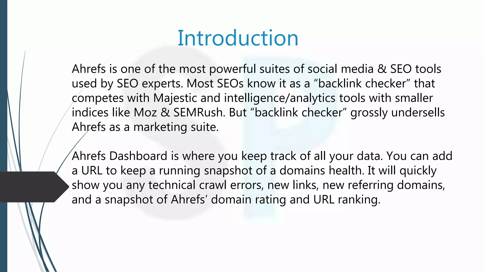 Introduction
Ahrefs is one of the most powerful suites of social media & SEO tools
used by SEO experts. Most SEOs know it as a “backlink checker” that
competes with Majestic and intelligence/analytics tools with smaller
indices like Moz & SEMRush. But “backlink checker” grossly undersells
Ahrefs as a marketing suite.
Ahrefs Dashboard is where you keep track of all your data. You can add
a URL to keep a running snapshot of a domains health. It will quickly
show you any technical crawl errors, new links, new referring domains,
and a snapshot of Ahrefs’ domain rating and URL ranking.
 