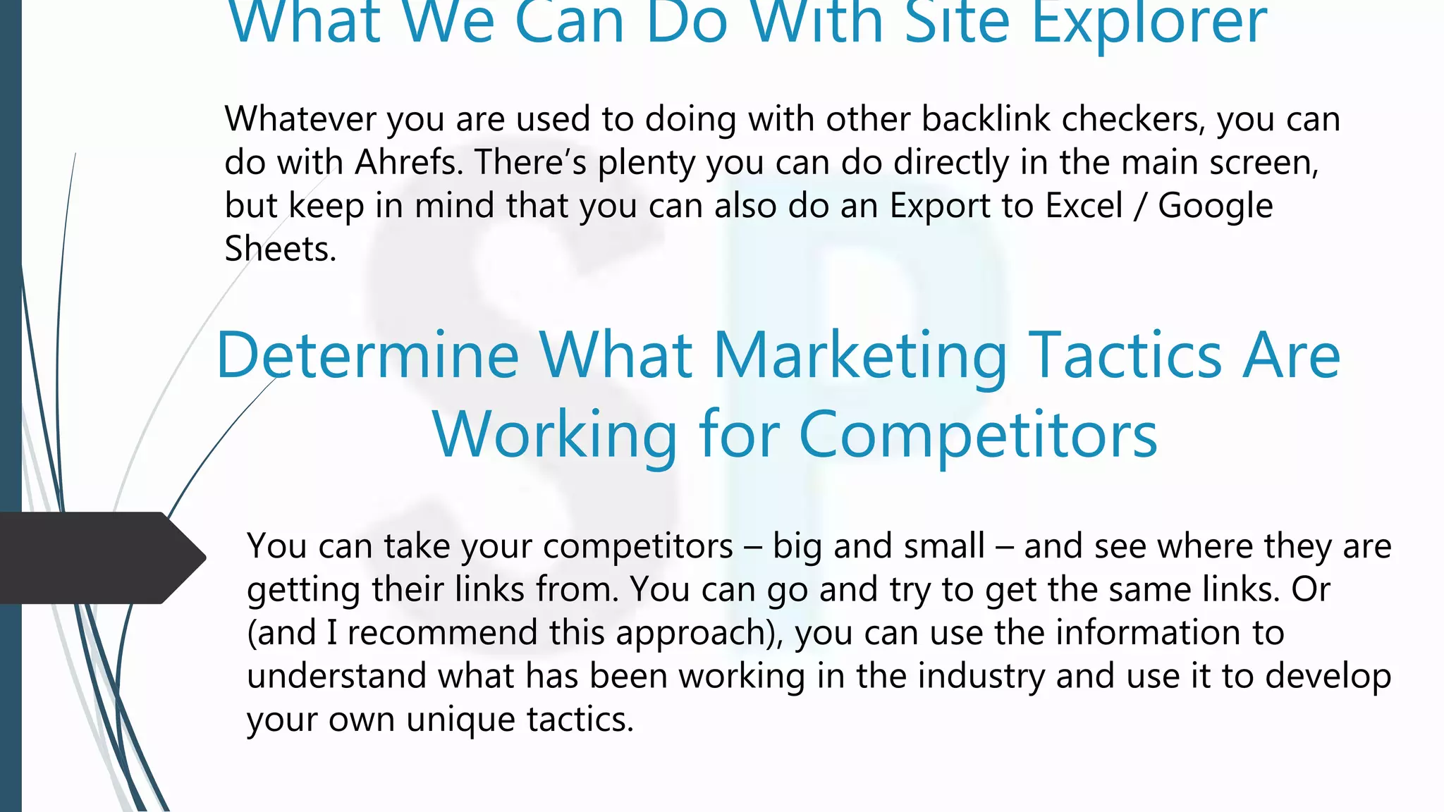 What We Can Do With Site Explorer
Whatever you are used to doing with other backlink checkers, you can
do with Ahrefs. There’s plenty you can do directly in the main screen,
but keep in mind that you can also do an Export to Excel / Google
Sheets.
Determine What Marketing Tactics Are
Working for Competitors
You can take your competitors – big and small – and see where they are
getting their links from. You can go and try to get the same links. Or
(and I recommend this approach), you can use the information to
understand what has been working in the industry and use it to develop
your own unique tactics.
 