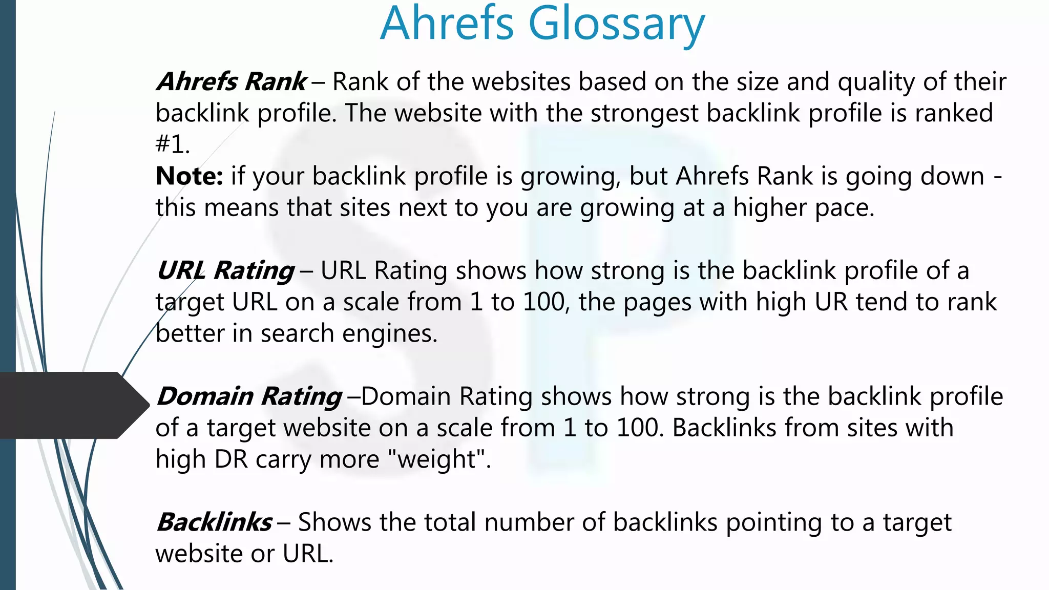 Ahrefs Glossary
Ahrefs Rank – Rank of the websites based on the size and quality of their
backlink profile. The website with the strongest backlink profile is ranked
#1.
Note: if your backlink profile is growing, but Ahrefs Rank is going down -
this means that sites next to you are growing at a higher pace.
URL Rating – URL Rating shows how strong is the backlink profile of a
target URL on a scale from 1 to 100, the pages with high UR tend to rank
better in search engines.
Domain Rating –Domain Rating shows how strong is the backlink profile
of a target website on a scale from 1 to 100. Backlinks from sites with
high DR carry more "weight".
Backlinks – Shows the total number of backlinks pointing to a target
website or URL.
 