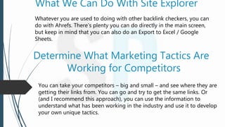 What We Can Do With Site Explorer
Whatever you are used to doing with other backlink checkers, you can
do with Ahrefs. There’s plenty you can do directly in the main screen,
but keep in mind that you can also do an Export to Excel / Google
Sheets.
Determine What Marketing Tactics Are
Working for Competitors
You can take your competitors – big and small – and see where they are
getting their links from. You can go and try to get the same links. Or
(and I recommend this approach), you can use the information to
understand what has been working in the industry and use it to develop
your own unique tactics.
 