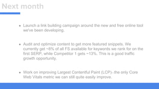 Next month
● Launch a link building campaign around the new and free online tool
we've been developing.
● Audit and optimize content to get more featured snippets. We
currently get ~8% of all FS available for keywords we rank for on the
first SERP, while Competitor 1 gets ~13%. This is a good traffic
growth opportunity.
● Work on improving Largest Contentful Paint (LCP)—the only Core
Web Vitals metric we can still quite easily improve.
 
