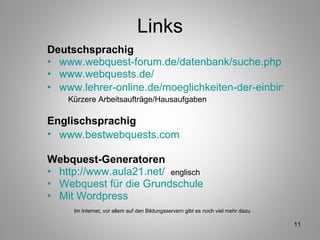 Links Deutschsprachig www.webquest-forum.de/datenbank/suche.php www.webquests.de/ www.lehrer-online.de/moeglichkeiten-der-einbindung.php   Kürzere Arbeitsaufträge/Hausaufgaben Englischsprachig www.bestwebquests.com   Webquest-Generatoren  http://www.aula21.net/   englisch   Webquest für die Grundschule   Mit Wordpress   Im Internet, vor allem auf den Bildungsservern gibt es noch viel mehr dazu 
