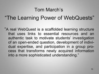 “ A real WebQuest is a scaffolded learning structure that uses links to essential resources and an authentic task to motivate students’ investigation of an open-ended question, development of indivi- dual expertise, and participation in a group pro- cess that transforms newly acquired information into a more sophisticated understanding.” Tom March’s   “The Learning Power of WebQuests” 