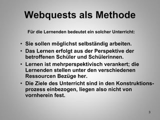 Webquests als Methode Für die Lernenden bedeutet ein solcher Unterricht: Sie sollen möglichst selbständig arbeiten.  Das Lernen erfolgt aus der Perspektive der betroffenen Schüler und Schülerinnen. Lernen ist mehrperspektivisch verankert; die Lernenden stellen unter den verschiedenen Ressourcen Bezüge her. Die Ziele des Unterricht sind in den Konstruktions- prozess einbezogen, liegen also nicht von vornherein fest.   