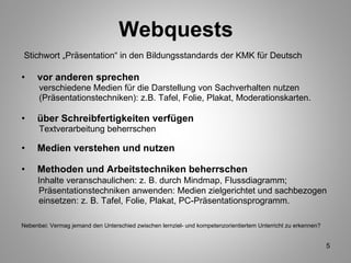 Webquests Stichwort „Präsentation“ in den Bildungsstandards der KMK für Deutsch vor anderen sprechen verschiedene Medien für die Darstellung von Sachverhalten nutzen  (Präsentationstechniken): z.B. Tafel, Folie, Plakat, Moderationskarten.  über Schreibfertigkeiten verfügen Textverarbeitung beherrschen Medien verstehen und nutzen Methoden und Arbeitstechniken beherrschen Inhalte veranschaulichen: z. B. durch Mindmap, Flussdiagramm;  Präsentationstechniken anwenden: Medien zielgerichtet und sachbezogen einsetzen: z. B. Tafel, Folie, Plakat, PC-Präsentationsprogramm.  Nebenbei: Vermag jemand den Unterschied zwischen lernziel- und kompetenzorientiertem Unterricht zu erkennen? 